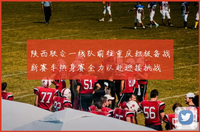 陕西联合一线队前往重庆积极备战新赛季热身赛全力以赴迎接挑战