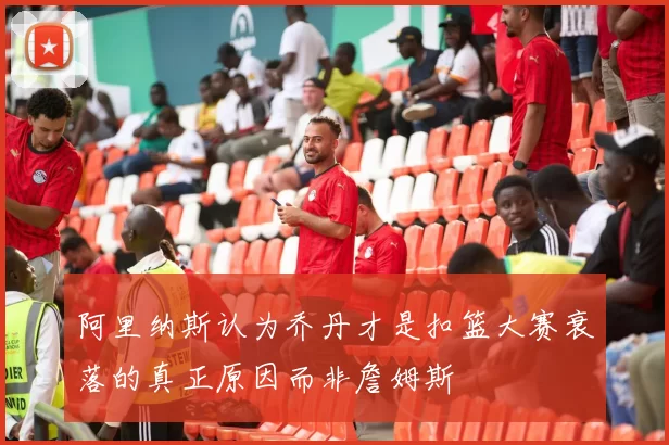 阿里纳斯认为乔丹才是扣篮大赛衰落的真正原因而非詹姆斯