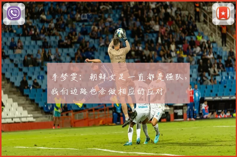 李梦雯：朝鲜女足一直都是强队，我们边路也会做相应的应对
