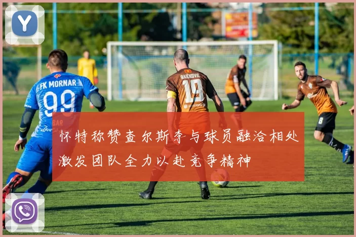 怀特称赞查尔斯李与球员融洽相处激发团队全力以赴竞争精神