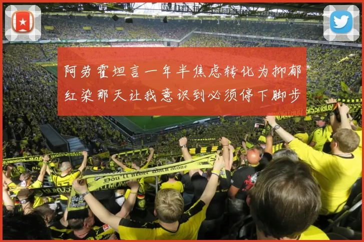 阿劳霍坦言一年半焦虑转化为抑郁红染那天让我意识到必须停下脚步
