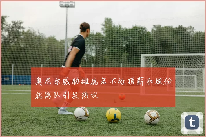 奥尼尔威胁雄鹿若不给顶薪和股份就离队引发热议