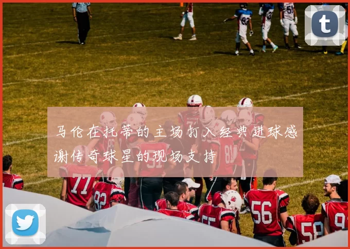 马伦在托蒂的主场打入经典进球感谢传奇球星的现场支持