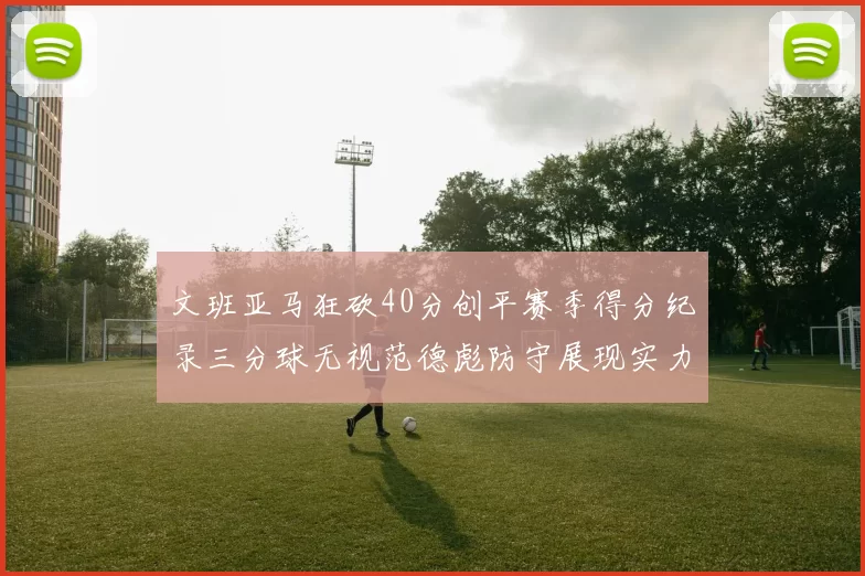 文班亚马狂砍40分创平赛季得分纪录三分球无视范德彪防守展现实力