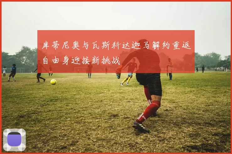 库蒂尼奥与瓦斯科达迦马解约重返自由身迎接新挑战