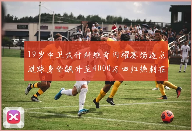 19岁中卫武什科维奇闪耀赛场造点进球身价飙升至4000万回归热刺在即