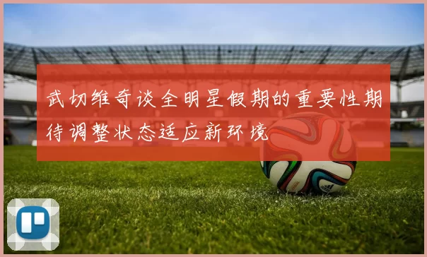 武切维奇谈全明星假期的重要性期待调整状态适应新环境