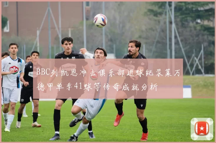 BBC列凯恩冲击俱乐部进球纪录莱万德甲单季41球等传奇成就分析