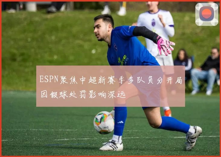 ESPN聚焦中超新赛季多队负分开局因假球处罚影响深远