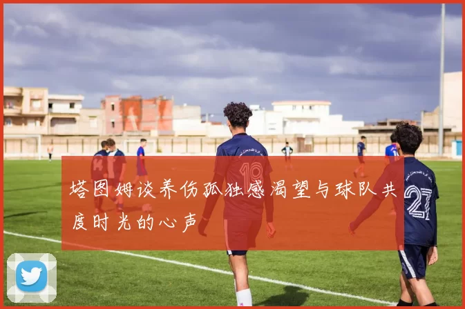 塔图姆谈养伤孤独感渴望与球队共度时光的心声