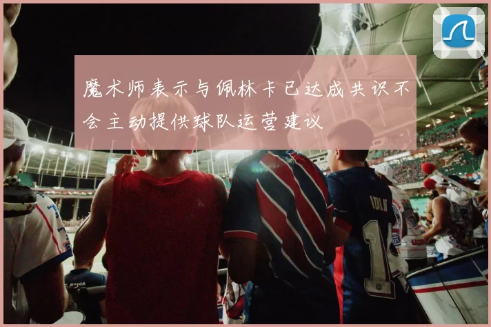 魔术师表示与佩林卡已达成共识不会主动提供球队运营建议