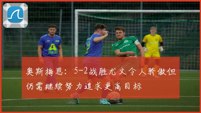 奥斯梅恩：5-2战胜尤文令人骄傲但仍需继续努力追求更高目标