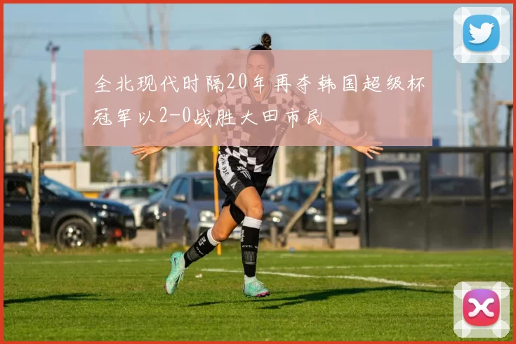 全北现代时隔20年再夺韩国超级杯冠军以2-0战胜大田市民