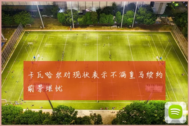 卡瓦哈尔对现状表示不满皇马续约前景堪忧