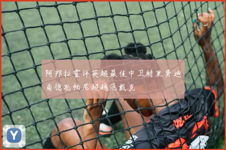 阿邦拉霍评英超最佳中卫特里费迪南德孔帕尼超越范戴克